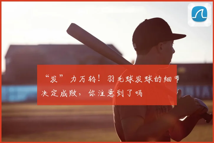 “发”力万钧!羽毛球发球的细节决定成败,你注意到了吗