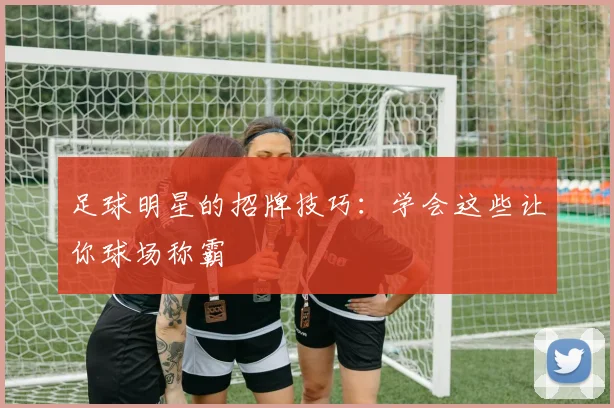 足球明星的招牌技巧：学会这些让你球场称霸