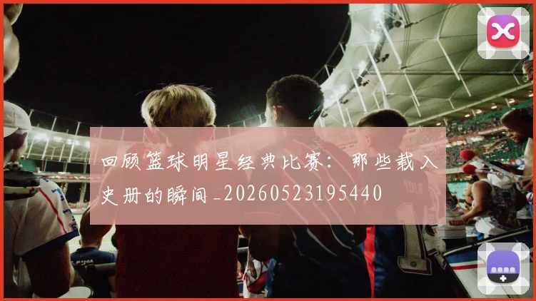 回顾篮球明星经典比赛：那些载入史册的瞬间_20260523195440