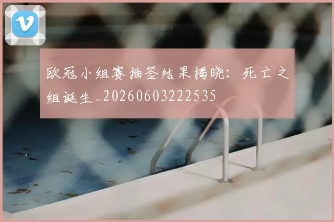 欧冠小组赛抽签结果揭晓:死亡之组诞生_20260603222535