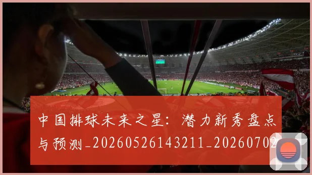 中国排球未来之星：潜力新秀盘点与预测_20260526143211_20260702202603