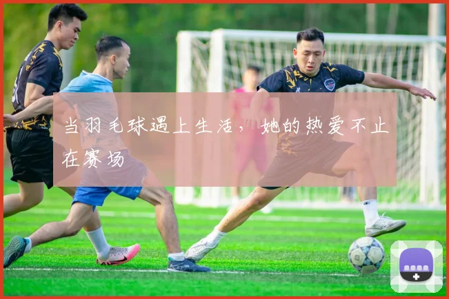 当羽毛球遇上生活,她的热爱不止在赛场