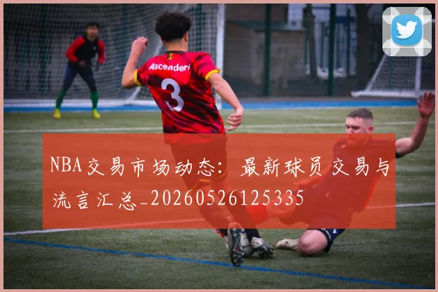 NBA交易市场动态：最新球员交易与流言汇总_20260526125335