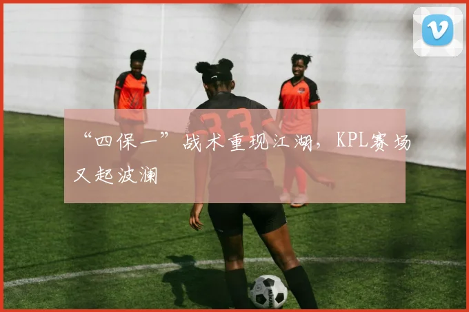 “四保一”战术重现江湖，KPL赛场又起波澜