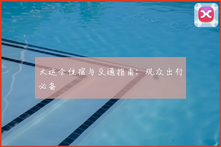 大运会住宿与交通指南：观众出行必备