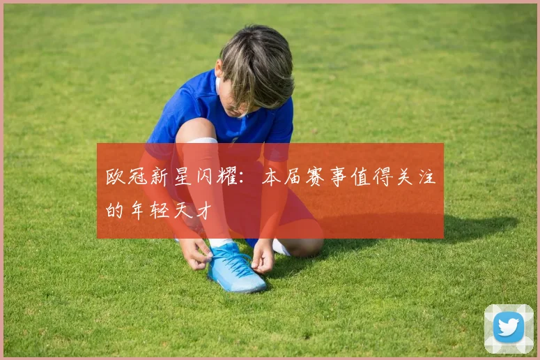 欧冠新星闪耀:本届赛事值得关注的年轻天才