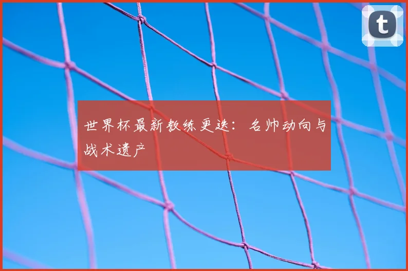 世界杯最新教练更迭：名帅动向与战术遗产
