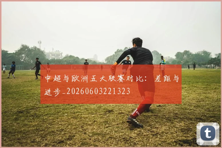 中超与欧洲五大联赛对比:差距与进步_20260603221323