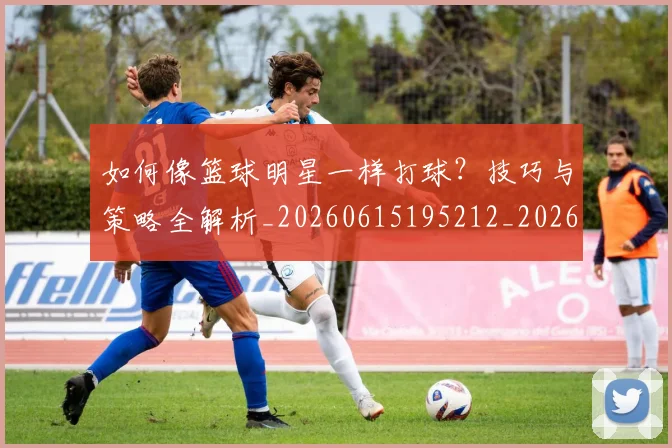 如何像篮球明星一样打球？技巧与策略全解析_20260615195212_20260703230341