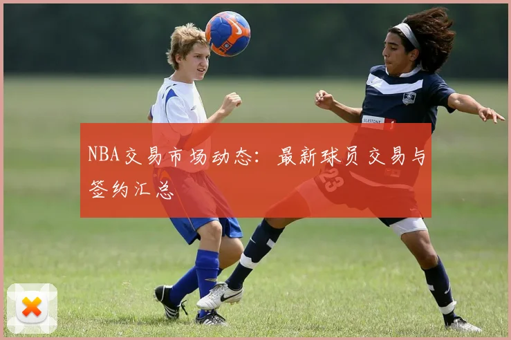 NBA交易市场动态：最新球员交易与签约汇总
