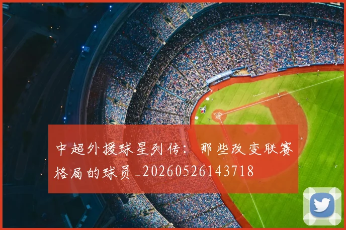 中超外援球星列传:那些改变联赛格局的球员_20260526143718