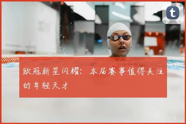 欧冠新星闪耀:本届赛事值得关注的年轻天才
