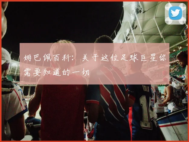 姆巴佩百科:关于这位足球巨星你需要知道的一切