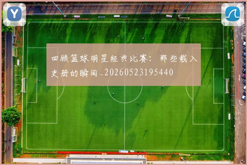 回顾篮球明星经典比赛:那些载入史册的瞬间_20260523195440