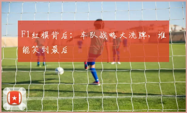 F1红旗背后:车队战略大洗牌,谁能笑到最后