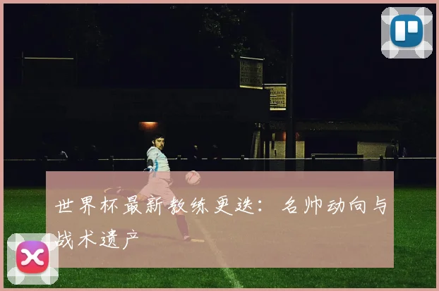 世界杯最新教练更迭:名帅动向与战术遗产