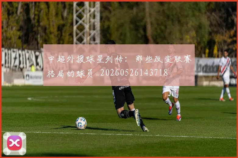 中超外援球星列传:那些改变联赛格局的球员_20260526143718